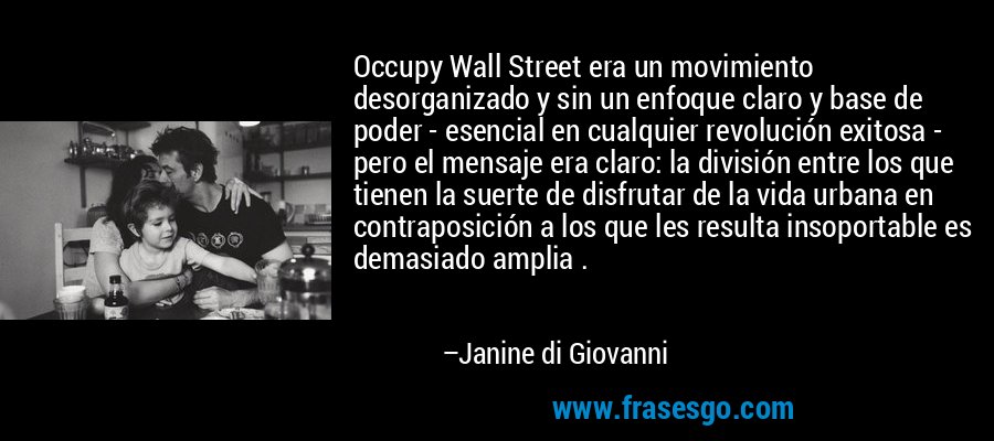 Occupy Wall Street era un movimiento desorganizado y sin un enfoque claro y base de poder - esencial en cualquier revolución exitosa - pero el mensaje era claro: la división entre los que tienen la suerte de disfrutar de la vida urbana en contraposición a los que les resulta insoportable es demasiado amplia . – Janine di Giovanni