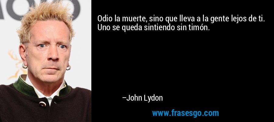 Odio la muerte, sino que lleva a la gente lejos de ti. Uno se queda sintiendo sin timón. – John Lydon