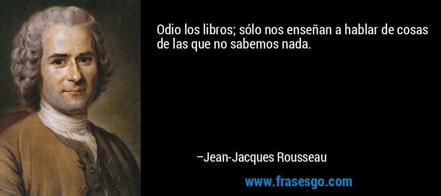 Odio los libros; sólo nos enseñan a hablar de cosas de las que no sabemos nada. – Jean-Jacques Rousseau