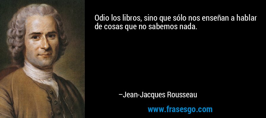 Odio los libros, sino que sólo nos enseñan a hablar de cosas que no sabemos nada. – Jean-Jacques Rousseau