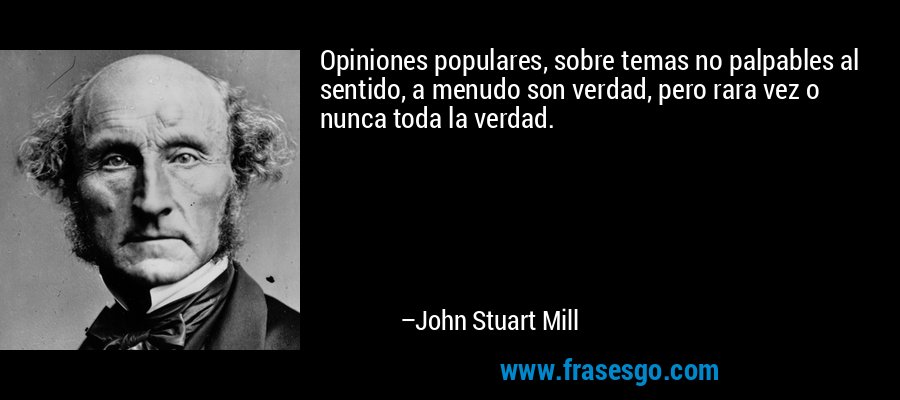Opiniones populares, sobre temas no palpables al sentido, a menudo son verdad, pero rara vez o nunca toda la verdad. – John Stuart Mill