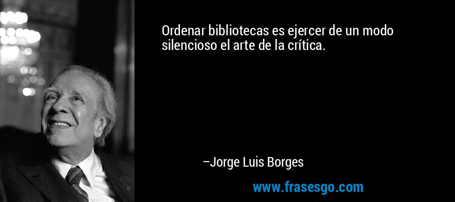 Ordenar bibliotecas es ejercer de un modo silencioso el arte de la crítica. – Jorge Luis Borges
