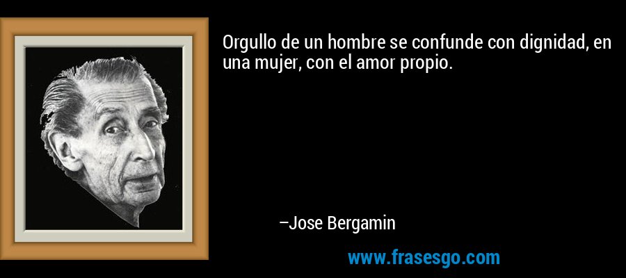Orgullo de un hombre se confunde con dignidad, en una mujer, con el amor propio. – Jose Bergamin