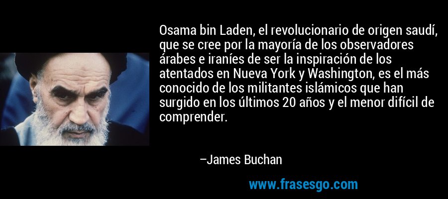 Osama bin Laden, el revolucionario de origen saudí, que se cree por la mayoría de los observadores árabes e iraníes de ser la inspiración de los atentados en Nueva York y Washington, es el más conocido de los militantes islámicos que han surgido en los últimos 20 años y el menor difícil de comprender. – James Buchan