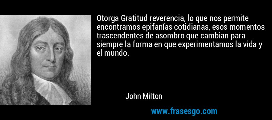 Otorga Gratitud reverencia, lo que nos permite encontramos epifanías cotidianas, esos momentos trascendentes de asombro que cambian para siempre la forma en que experimentamos la vida y el mundo. – John Milton