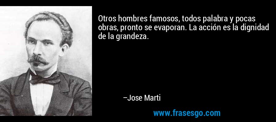 Otros hombres famosos, todos palabra y pocas obras, pronto se evaporan. La acción es la dignidad de la grandeza. – Jose Marti