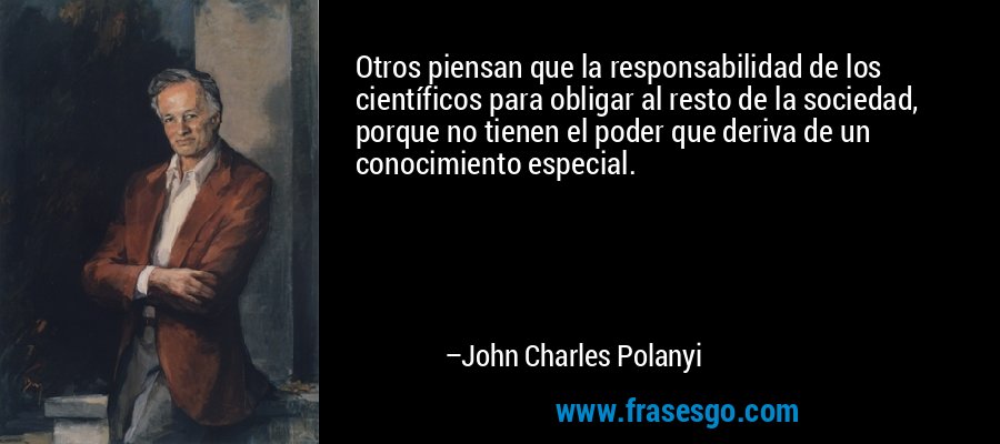 Otros piensan que la responsabilidad de los científicos para obligar al resto de la sociedad, porque no tienen el poder que deriva de un conocimiento especial. – John Charles Polanyi