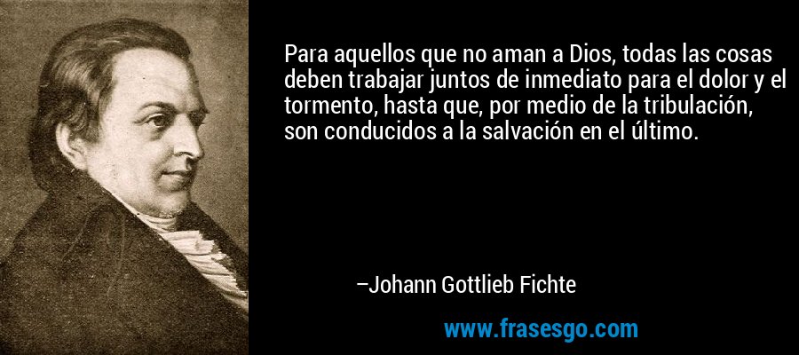 Para aquellos que no aman a Dios, todas las cosas deben trabajar juntos de inmediato para el dolor y el tormento, hasta que, por medio de la tribulación, son conducidos a la salvación en el último. – Johann Gottlieb Fichte