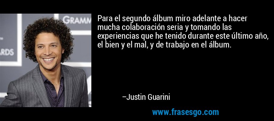 Para el segundo álbum miro adelante a hacer mucha colaboración seria y tomando las experiencias que he tenido durante este último año, el bien y el mal, y de trabajo en el álbum. – Justin Guarini