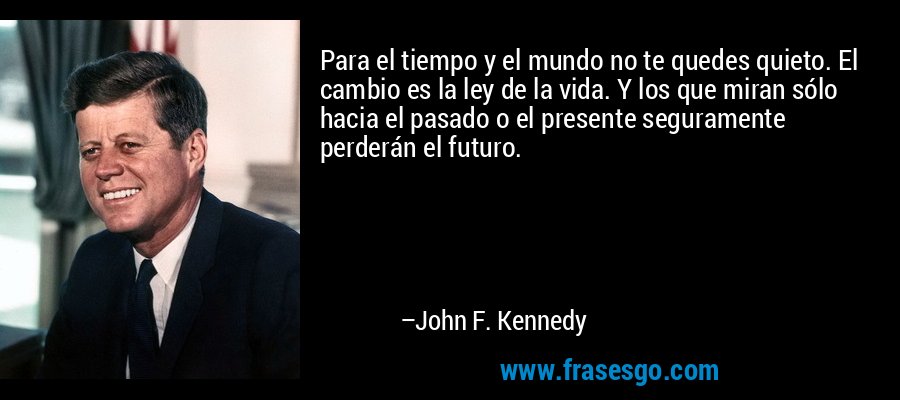 Para el tiempo y el mundo no te quedes quieto. El cambio es la ley de la vida. Y los que miran sólo hacia el pasado o el presente seguramente perderán el futuro. – John F. Kennedy