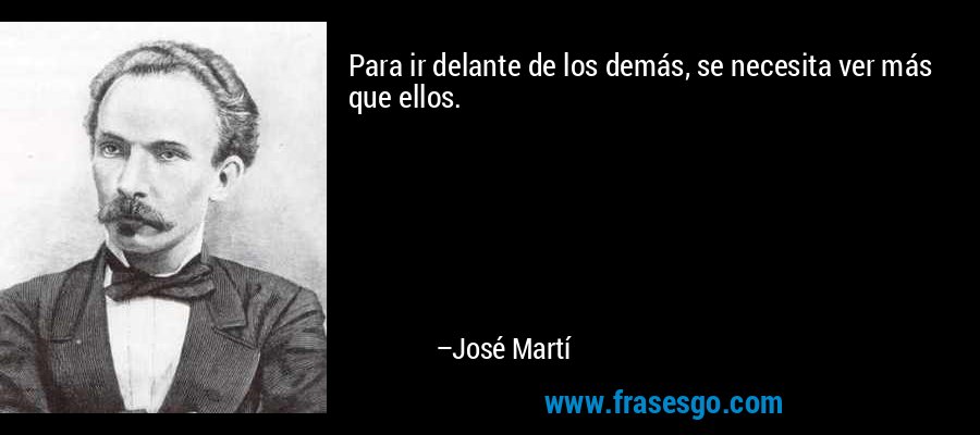 Para ir delante de los demás, se necesita ver más que ellos. – José Martí