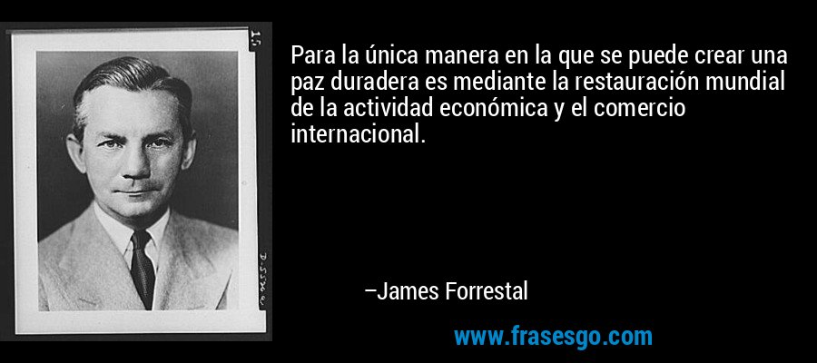 Para la única manera en la que se puede crear una paz duradera es mediante la restauración mundial de la actividad económica y el comercio internacional. – James Forrestal