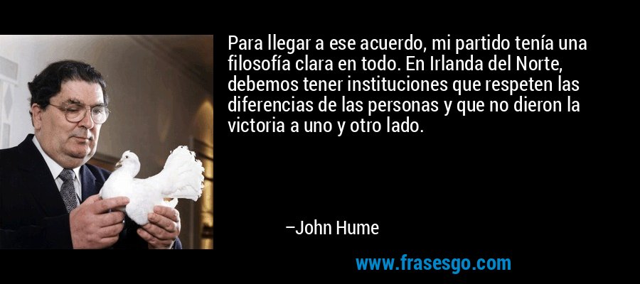 Para llegar a ese acuerdo, mi partido tenía una filosofía clara en todo. En Irlanda del Norte, debemos tener instituciones que respeten las diferencias de las personas y que no dieron la victoria a uno y otro lado. – John Hume