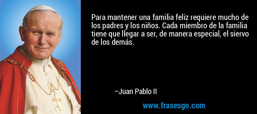 Para mantener una familia feliz requiere mucho de los padres y los niños. Cada miembro de la familia tiene que llegar a ser, de manera especial, el siervo de los demás. – Juan Pablo II