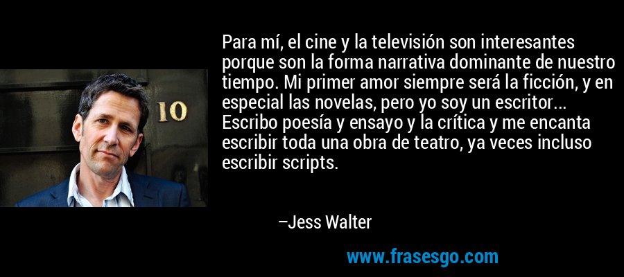 Para mí, el cine y la televisión son interesantes porque son la forma narrativa dominante de nuestro tiempo. Mi primer amor siempre será la ficción, y en especial las novelas, pero yo soy un escritor... Escribo poesía y ensayo y la crítica y me encanta escribir toda una obra de teatro, ya veces incluso escribir scripts. – Jess Walter