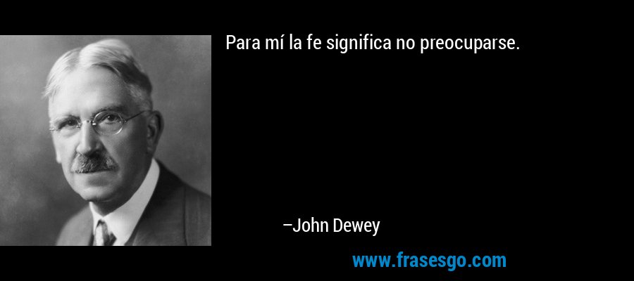 Para mí la fe significa no preocuparse. – John Dewey
