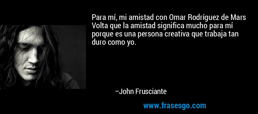Para mí, mi amistad con Omar Rodríguez de Mars Volta que la amistad significa mucho para mí porque es una persona creativa que trabaja tan duro como yo. – John Frusciante