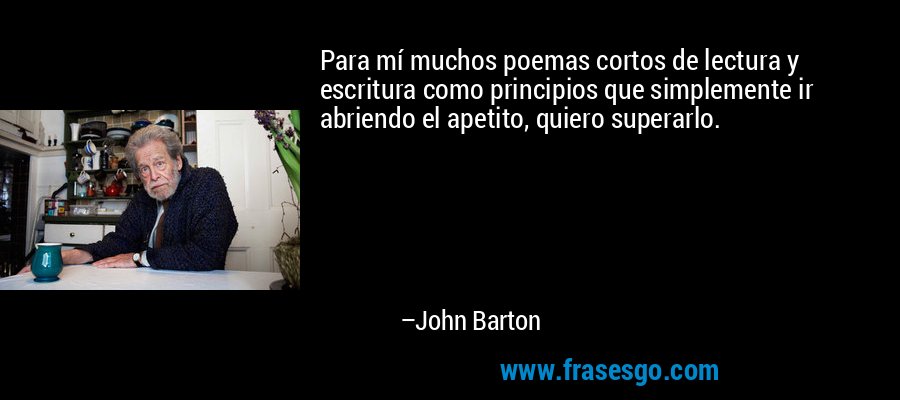Para mí muchos poemas cortos de lectura y escritura como principios que simplemente ir abriendo el apetito, quiero superarlo. – John Barton