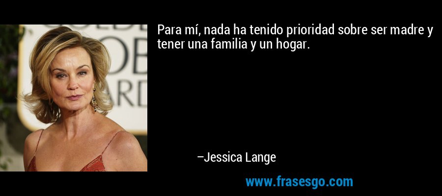 Para mí, nada ha tenido prioridad sobre ser madre y tener una familia y un hogar. – Jessica Lange