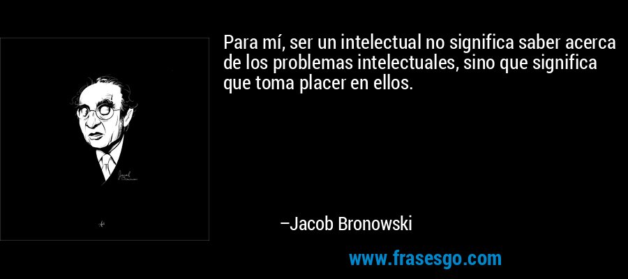 Para mí, ser un intelectual no significa saber acerca de los problemas intelectuales, sino que significa que toma placer en ellos. – Jacob Bronowski