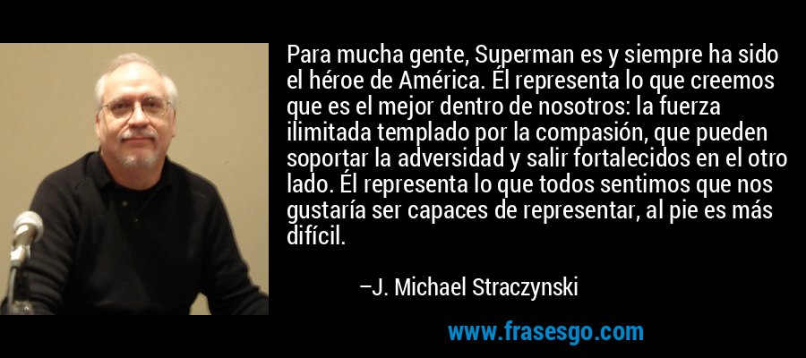 Para mucha gente, Superman es y siempre ha sido el héroe de América. Él representa lo que creemos que es el mejor dentro de nosotros: la fuerza ilimitada templado por la compasión, que pueden soportar la adversidad y salir fortalecidos en el otro lado. Él representa lo que todos sentimos que nos gustaría ser capaces de representar, al pie es más difícil. – J. Michael Straczynski