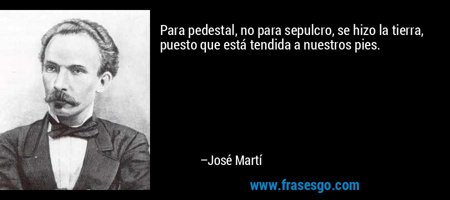Para pedestal, no para sepulcro, se hizo la tierra, puesto que está tendida a nuestros pies. – José Martí