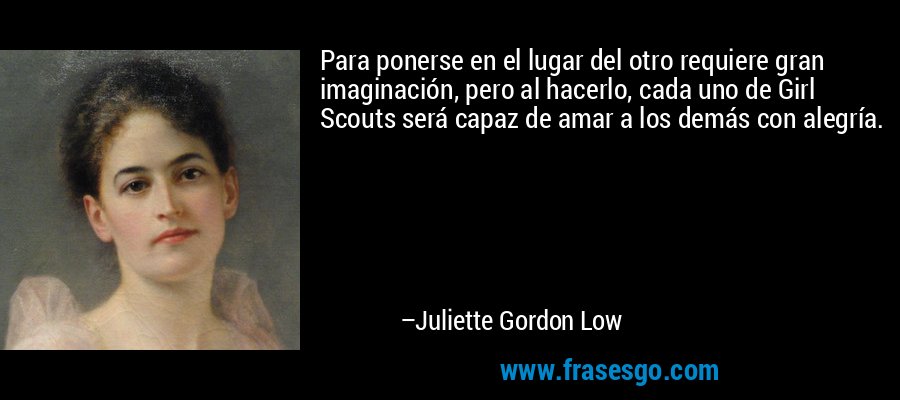 Para ponerse en el lugar del otro requiere gran imaginación, pero al hacerlo, cada uno de Girl Scouts será capaz de amar a los demás con alegría. – Juliette Gordon Low