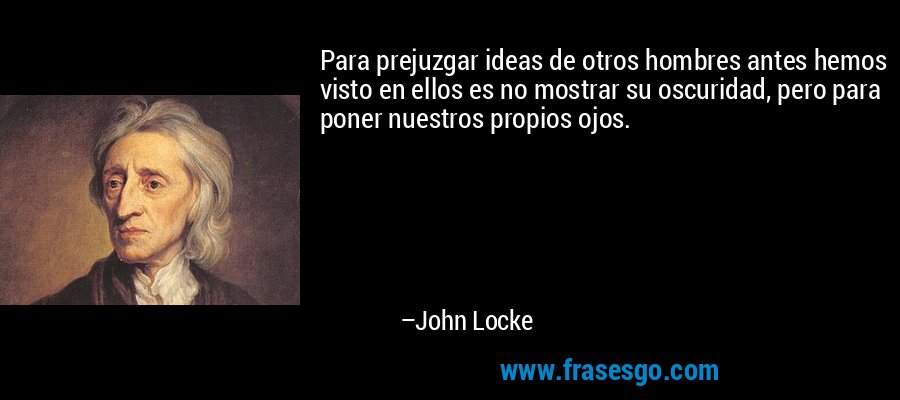 Para prejuzgar ideas de otros hombres antes hemos visto en ellos es no mostrar su oscuridad, pero para poner nuestros propios ojos. – John Locke