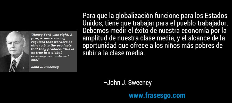 Para que la globalización funcione para los Estados Unidos, tiene que trabajar para el pueblo trabajador. Debemos medir el éxito de nuestra economía por la amplitud de nuestra clase media, y el alcance de la oportunidad que ofrece a los niños más pobres de subir a la clase media. – John J. Sweeney