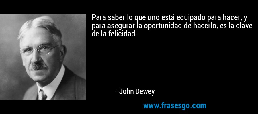 Para saber lo que uno está equipado para hacer, y para asegurar la oportunidad de hacerlo, es la clave de la felicidad. – John Dewey
