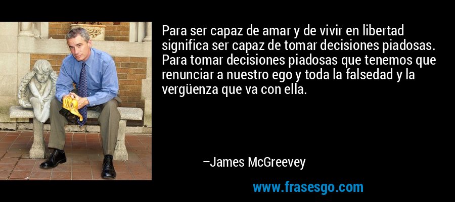 Para ser capaz de amar y de vivir en libertad significa ser capaz de tomar decisiones piadosas. Para tomar decisiones piadosas que tenemos que renunciar a nuestro ego y toda la falsedad y la vergüenza que va con ella. – James McGreevey