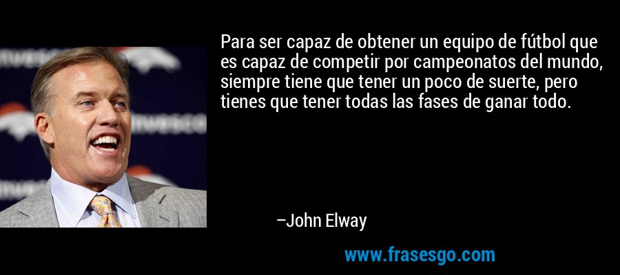 Para ser capaz de obtener un equipo de fútbol que es capaz de competir por campeonatos del mundo, siempre tiene que tener un poco de suerte, pero tienes que tener todas las fases de ganar todo. – John Elway