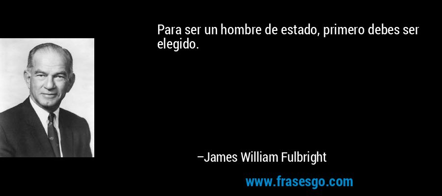 Para ser un hombre de estado, primero debes ser elegido. – James William Fulbright