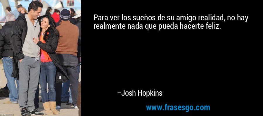 Para ver los sueños de su amigo realidad, no hay realmente nada que pueda hacerte feliz. – Josh Hopkins