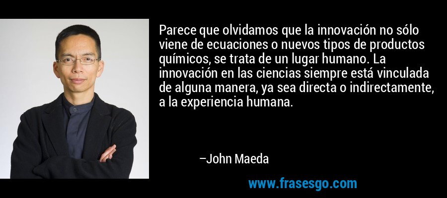 Parece que olvidamos que la innovación no sólo viene de ecuaciones o nuevos tipos de productos químicos, se trata de un lugar humano. La innovación en las ciencias siempre está vinculada de alguna manera, ya sea directa o indirectamente, a la experiencia humana. – John Maeda