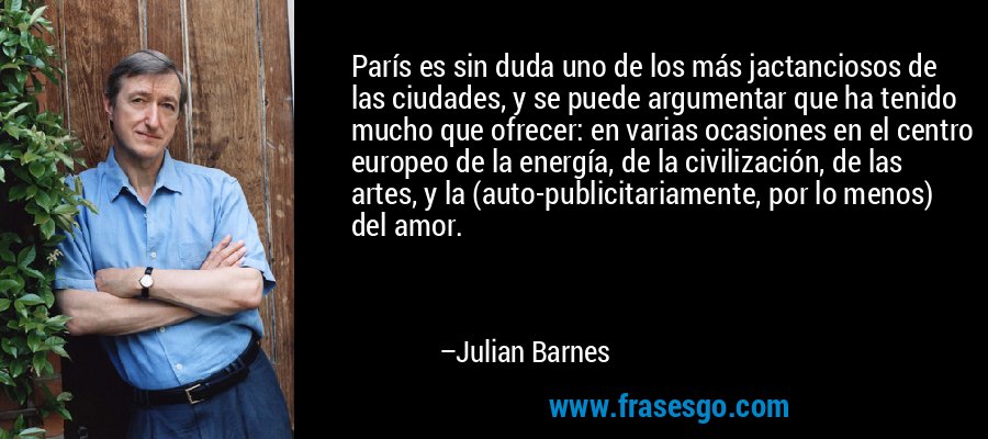 París es sin duda uno de los más jactanciosos de las ciudades, y se puede argumentar que ha tenido mucho que ofrecer: en varias ocasiones en el centro europeo de la energía, de la civilización, de las artes, y la (auto-publicitariamente, por lo menos) del amor. – Julian Barnes