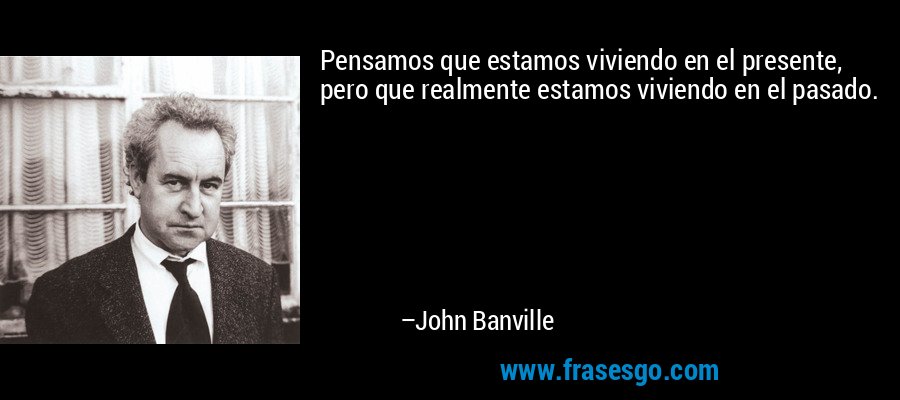 Pensamos que estamos viviendo en el presente, pero que realmente estamos viviendo en el pasado. – John Banville