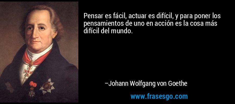 Pensar es fácil, actuar es difícil, y para poner los pensamientos de uno en acción es la cosa más difícil del mundo. – Johann Wolfgang von Goethe