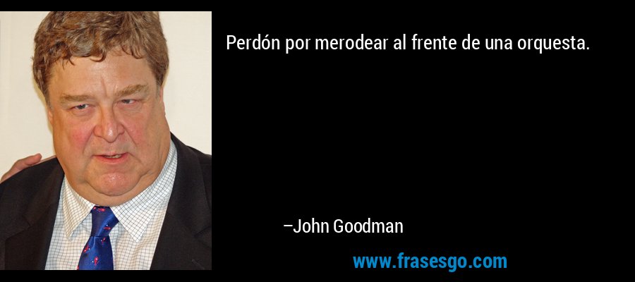 Perdón por merodear al frente de una orquesta. – John Goodman