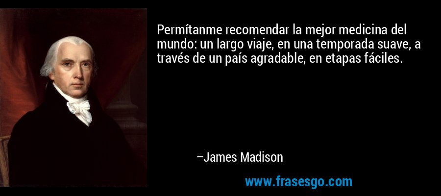 Permítanme recomendar la mejor medicina del mundo: un largo viaje, en una temporada suave, a través de un país agradable, en etapas fáciles. – James Madison