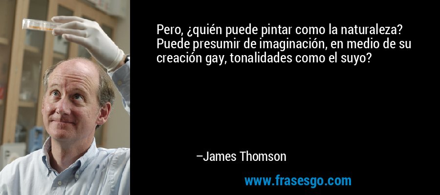 Pero, ¿quién puede pintar como la naturaleza? Puede presumir de imaginación, en medio de su creación gay, tonalidades como el suyo? – James Thomson
