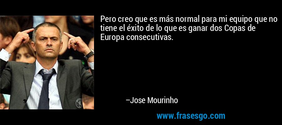Pero creo que es más normal para mi equipo que no tiene el éxito de lo que es ganar dos Copas de Europa consecutivas. – Jose Mourinho