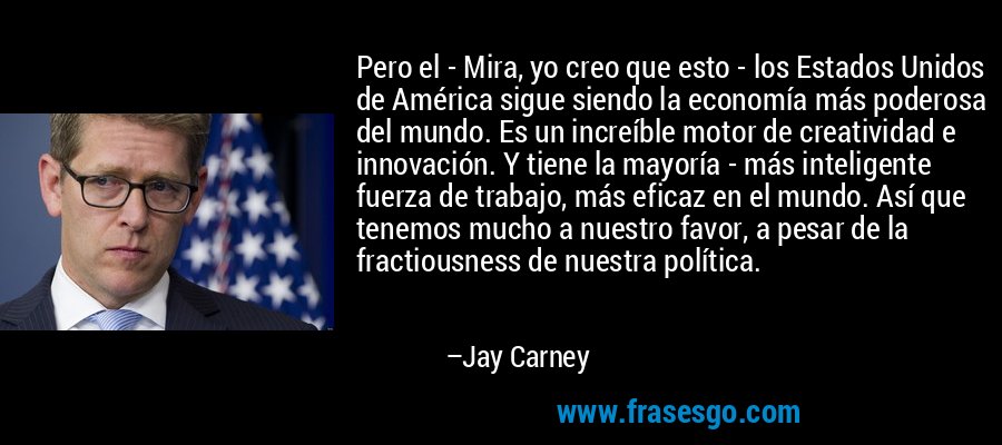 Pero el - Mira, yo creo que esto - los Estados Unidos de América sigue siendo la economía más poderosa del mundo. Es un increíble motor de creatividad e innovación. Y tiene la mayoría - más inteligente fuerza de trabajo, más eficaz en el mundo. Así que tenemos mucho a nuestro favor, a pesar de la fractiousness de nuestra política. – Jay Carney