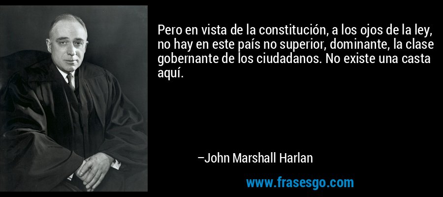 Pero en vista de la constitución, a los ojos de la ley, no hay en este país no superior, dominante, la clase gobernante de los ciudadanos. No existe una casta aquí. – John Marshall Harlan