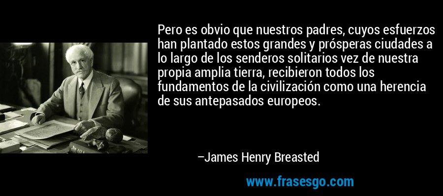 Pero es obvio que nuestros padres, cuyos esfuerzos han plantado estos grandes y prósperas ciudades a lo largo de los senderos solitarios vez de nuestra propia amplia tierra, recibieron todos los fundamentos de la civilización como una herencia de sus antepasados ​​europeos. – James Henry Breasted