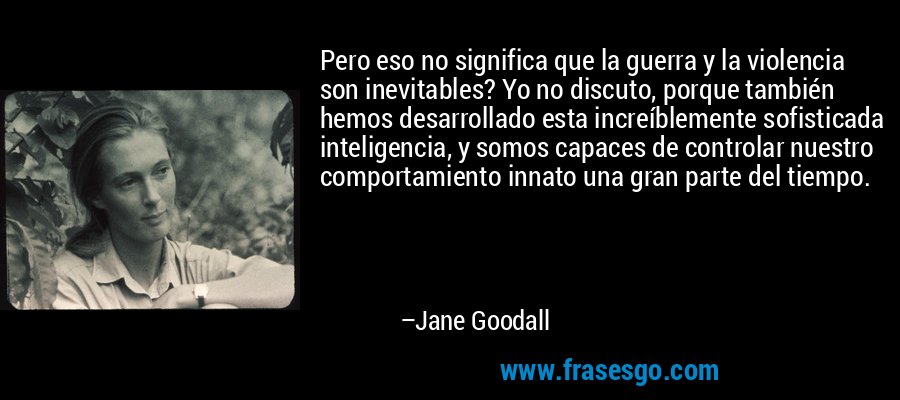 Pero eso no significa que la guerra y la violencia son inevitables? Yo no discuto, porque también hemos desarrollado esta increíblemente sofisticada inteligencia, y somos capaces de controlar nuestro comportamiento innato una gran parte del tiempo. – Jane Goodall