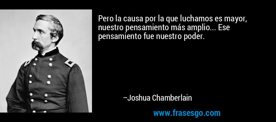 Pero la causa por la que luchamos es mayor, nuestro pensamiento más amplio... Ese pensamiento fue nuestro poder. – Joshua Chamberlain