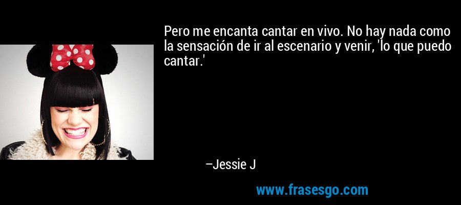 Pero me encanta cantar en vivo. No hay nada como la sensación de ir al escenario y venir, 'lo que puedo cantar.' – Jessie J