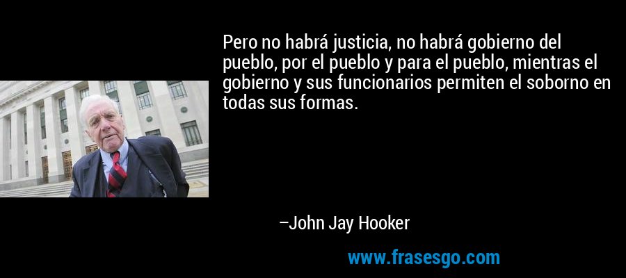 Pero no habrá justicia, no habrá gobierno del pueblo, por el pueblo y para el pueblo, mientras el gobierno y sus funcionarios permiten el soborno en todas sus formas. – John Jay Hooker