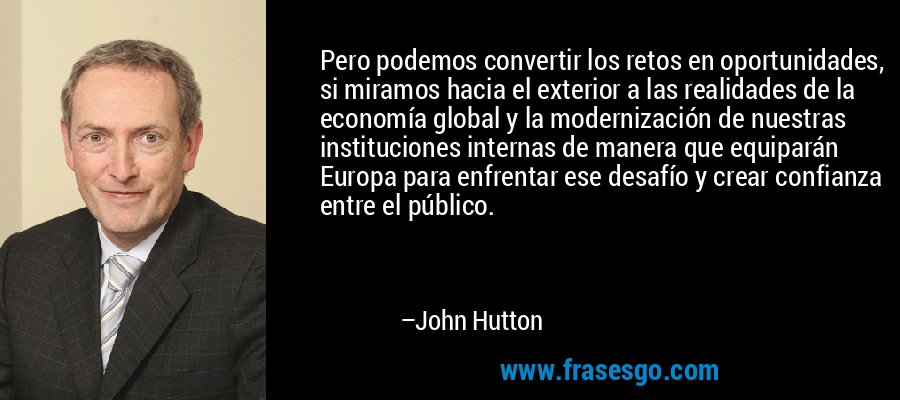 Pero podemos convertir los retos en oportunidades, si miramos hacia el exterior a las realidades de la economía global y la modernización de nuestras instituciones internas de manera que equiparán Europa para enfrentar ese desafío y crear confianza entre el público. – John Hutton